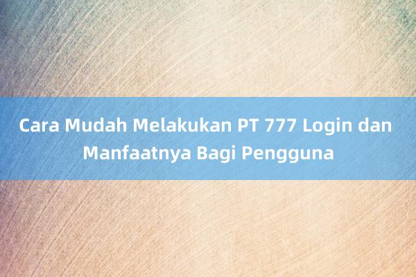 Cara Mudah Melakukan PT 777 Login dan Manfaatnya Bagi Pengguna