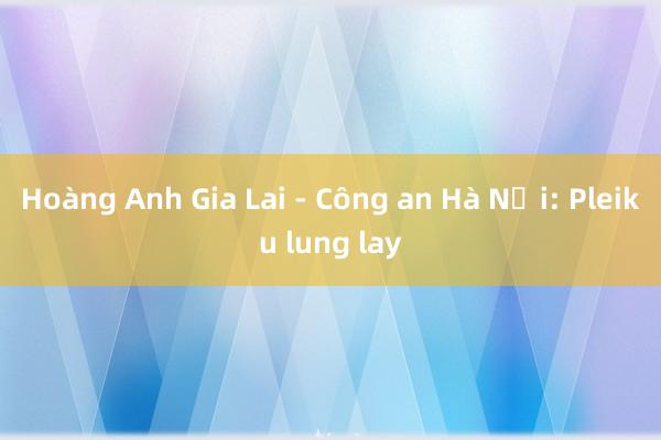 Hoàng Anh Gia Lai - Công an Hà Nội: Pleiku lung lay