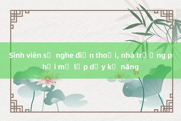 Sinh viên sợ nghe điện thoại， nhà trường phải mở lớp dạy kỹ năng