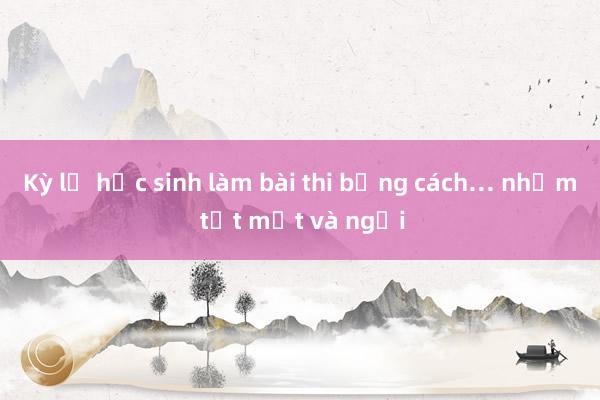 Kỳ lạ học sinh làm bài thi bằng cách… nhắm tịt mắt và ngửi