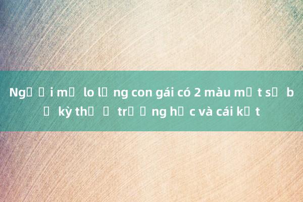 Người mẹ lo lắng con gái có 2 màu mắt sẽ bị kỳ thị ở trường học và cái kết