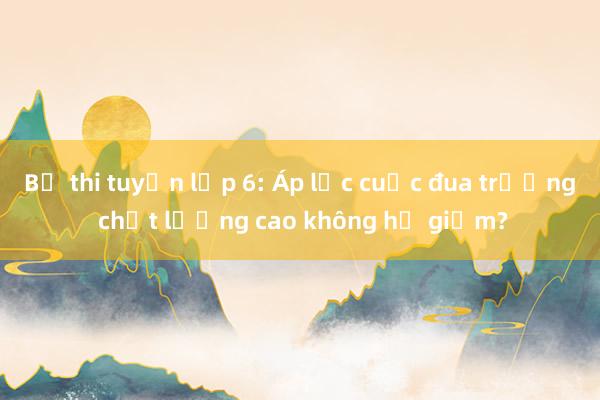 Bỏ thi tuyển lớp 6: Áp lực cuộc đua trường chất lượng cao không hề giảm?