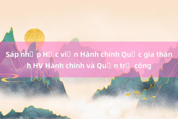 Sáp nhập Học viện Hành chính Quốc gia thành HV Hành chính và Quản trị công