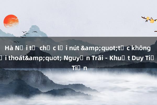 Hà Nội tổ chức lại nút &quot;tắc không lối thoát&quot; Nguyễn Trãi - Khuất Duy Tiến