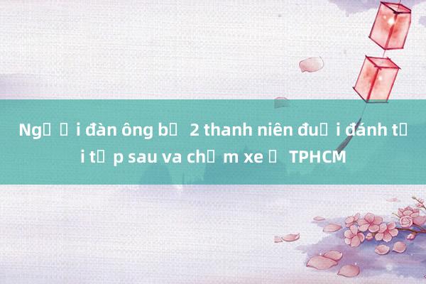 Người đàn ông bị 2 thanh niên đuổi đánh tới tấp sau va chạm xe ở TPHCM