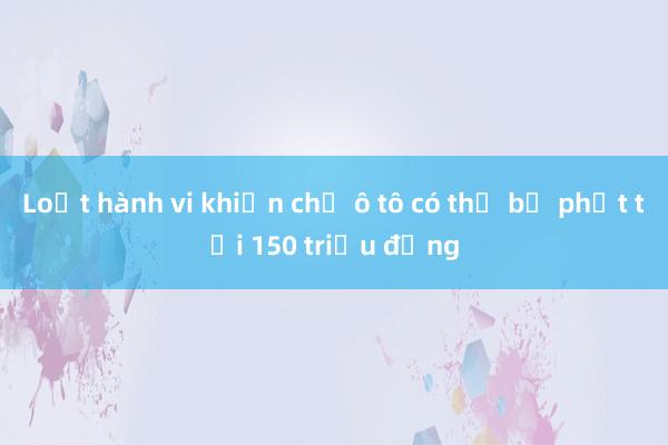 Loạt hành vi khiến chủ ô tô có thể bị phạt tới 150 triệu đồng