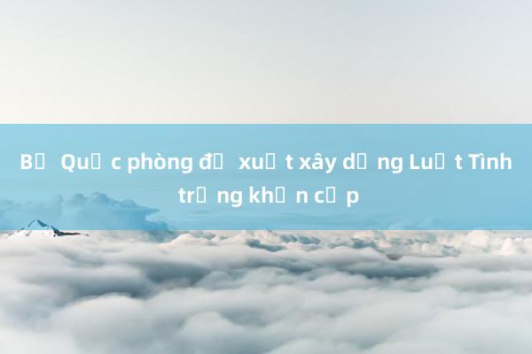 Bộ Quốc phòng đề xuất xây dựng Luật Tình trạng khẩn cấp