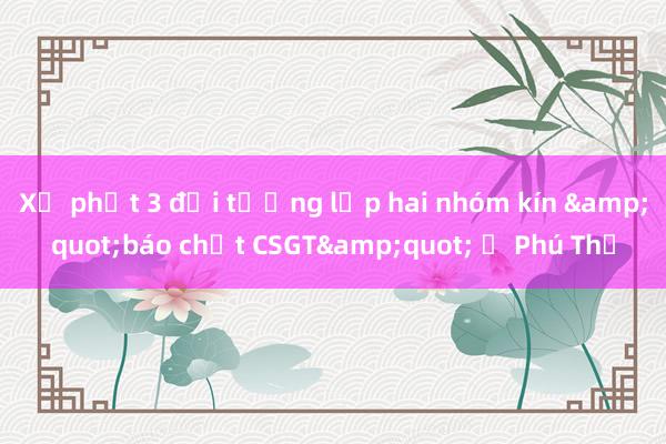 Xử phạt 3 đối tượng lập hai nhóm kín &quot;báo chốt CSGT&quot; ở Phú Thọ