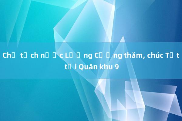 Chủ tịch nước Lương Cường thăm， chúc Tết tại Quân khu 9