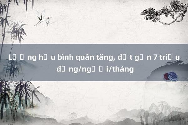 Lương hưu bình quân tăng， đạt gần 7 triệu đồng/người/tháng