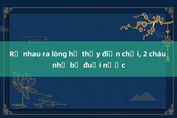 Rủ nhau ra lòng hồ thủy điện chơi， 2 cháu nhỏ bị đuối nước