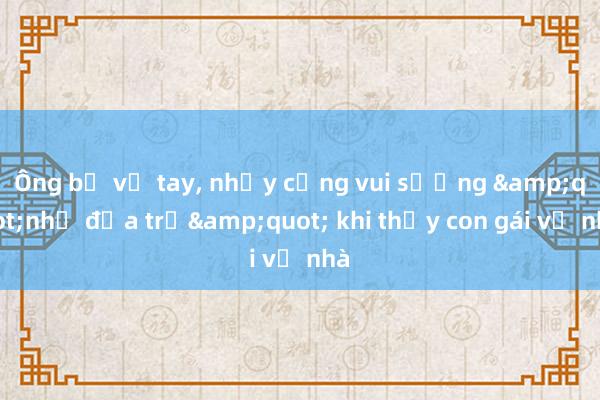 Ông bố vỗ tay， nhảy cẫng vui sướng &quot;như đứa trẻ&quot; khi thấy con gái về nhà