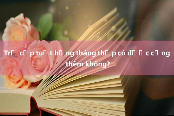 Trợ cấp tuất hằng tháng thấp có được cộng thêm không?