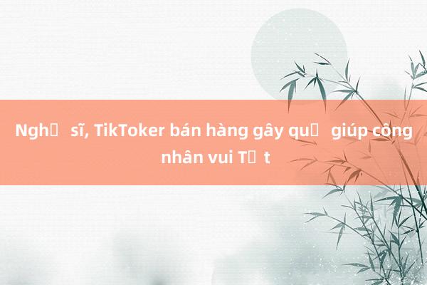 Nghệ sĩ， TikToker bán hàng gây quỹ giúp công nhân vui Tết