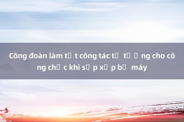 Công đoàn làm tốt công tác tư tưởng cho công chức khi sắp xếp bộ máy