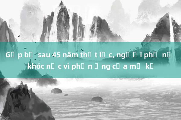 Gặp bố sau 45 năm thất lạc， người phụ nữ khóc nấc vì phản ứng của mẹ kế