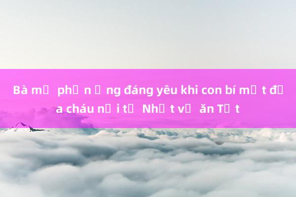 Bà mẹ phản ứng đáng yêu khi con bí mật đưa cháu nội từ Nhật về ăn Tết