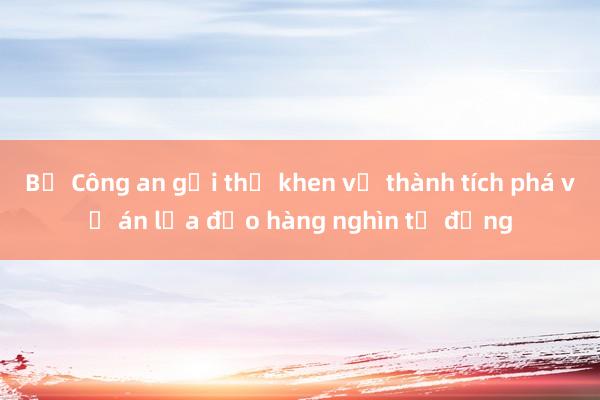 Bộ Công an gửi thư khen về thành tích phá vụ án lừa đảo hàng nghìn tỷ đồng