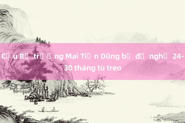 Cựu Bộ trưởng Mai Tiến Dũng bị đề nghị 24-30 tháng tù treo