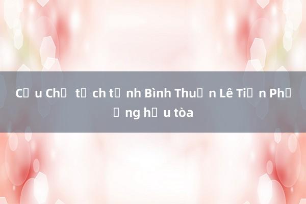 Cựu Chủ tịch tỉnh Bình Thuận Lê Tiến Phương hầu tòa