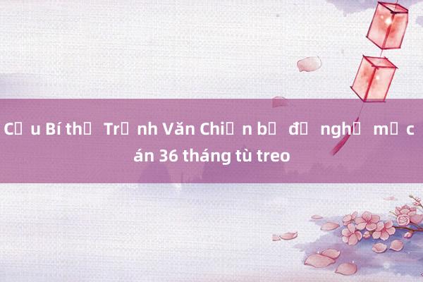 Cựu Bí thư Trịnh Văn Chiến bị đề nghị mức án 36 tháng tù treo