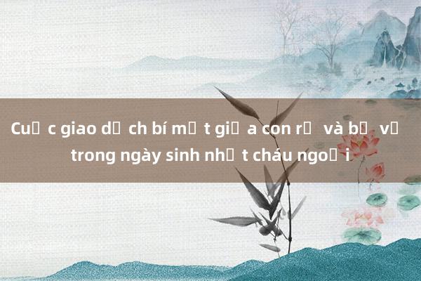 Cuộc giao dịch bí mật giữa con rể và bố vợ trong ngày sinh nhật cháu ngoại