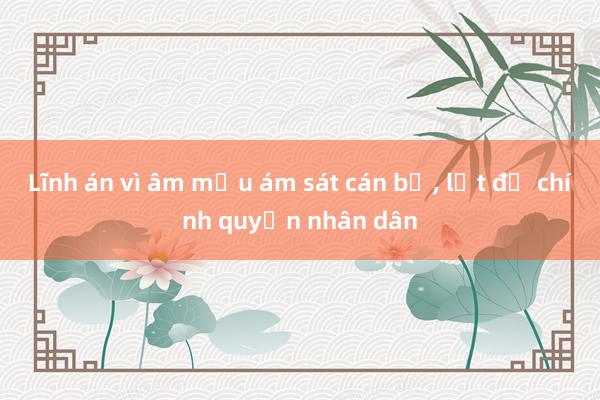 Lĩnh án vì âm mưu ám sát cán bộ， lật đổ chính quyền nhân dân