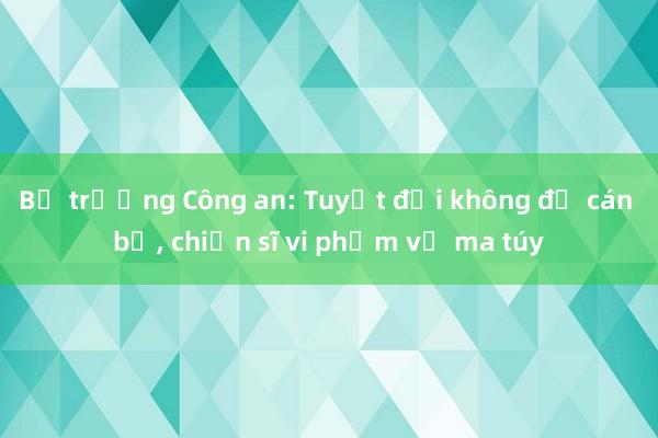 Bộ trưởng Công an: Tuyệt đối không để cán bộ， chiến sĩ vi phạm về ma túy