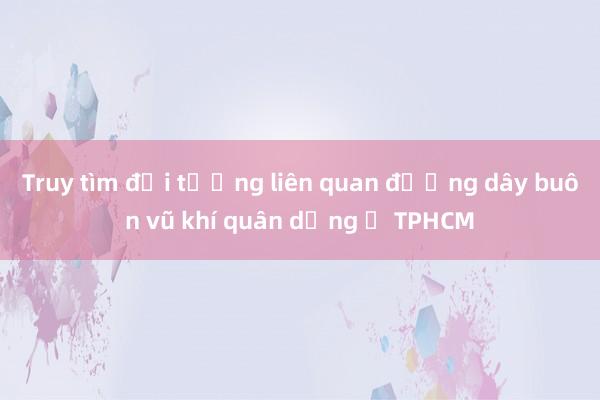 Truy tìm đối tượng liên quan đường dây buôn vũ khí quân dụng ở TPHCM