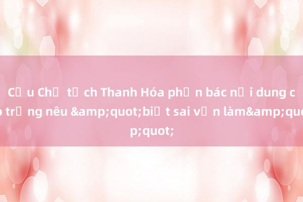 Cựu Chủ tịch Thanh Hóa phản bác nội dung cáo trạng nêu &quot;biết sai vẫn làm&quot;