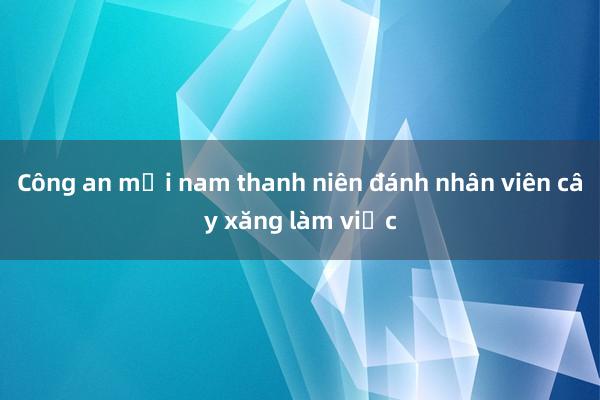 Công an mời nam thanh niên đánh nhân viên cây xăng làm việc