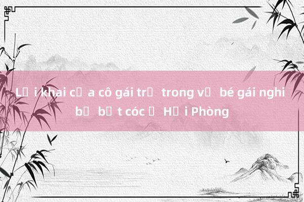 Lời khai của cô gái trẻ trong vụ bé gái nghi bị bắt cóc ở Hải Phòng