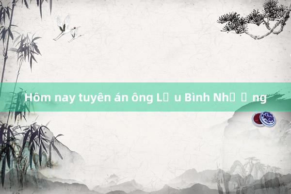 Hôm nay tuyên án ông Lưu Bình Nhưỡng