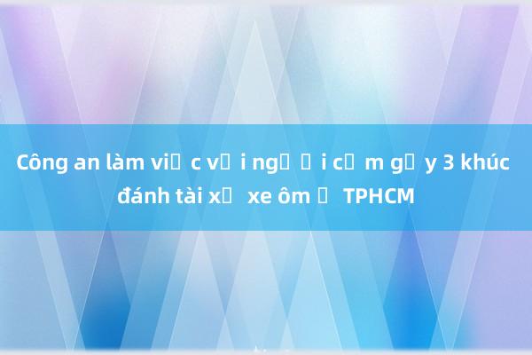 Công an làm việc với người cầm gậy 3 khúc đánh tài xế xe ôm ở TPHCM