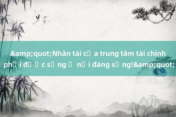 &quot;Nhân tài của trung tâm tài chính phải được sống ở nơi đáng sống!&quot;