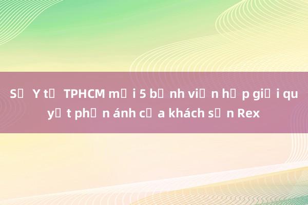 Sở Y tế TPHCM mời 5 bệnh viện họp giải quyết phản ánh của khách sạn Rex