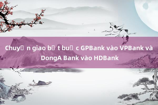 Chuyển giao bắt buộc GPBank vào VPBank và DongA Bank vào HDBank