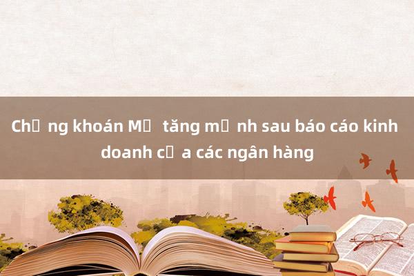 Chứng khoán Mỹ tăng mạnh sau báo cáo kinh doanh của các ngân hàng