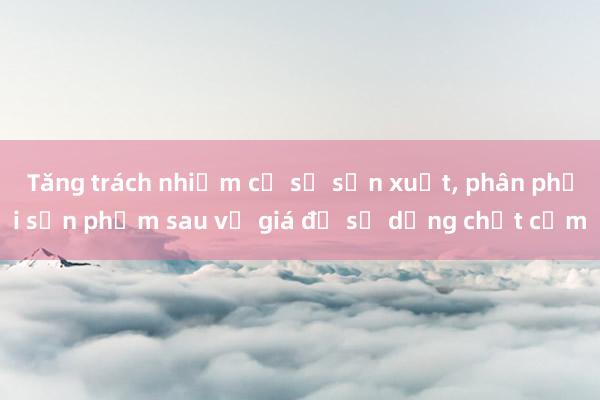 Tăng trách nhiệm cơ sở sản xuất， phân phối sản phẩm sau vụ giá đỗ sử dụng chất cấm