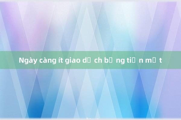 Ngày càng ít giao dịch bằng tiền mặt