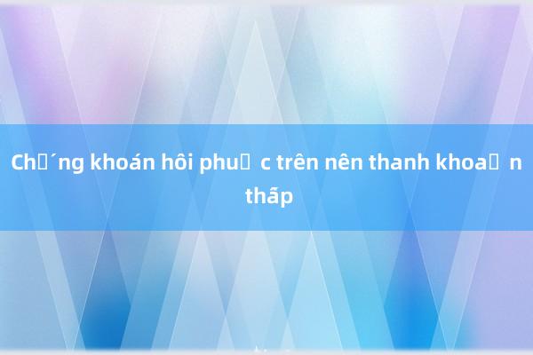 Chứng khoán hồi phục trên nền thanh khoản thấp