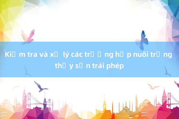 Kiểm tra và xử lý các trường hợp nuôi trồng thủy sản trái phép