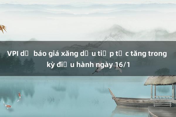 VPI dự báo giá xăng dầu tiếp tục tăng trong kỳ điều hành ngày 16/1