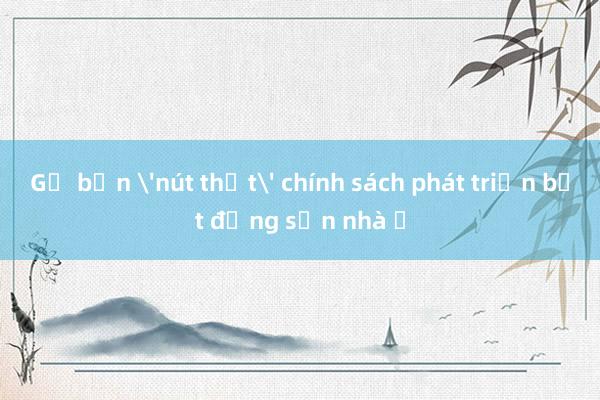 Gỡ bốn 'nút thắt' chính sách phát triển bất động sản nhà ở