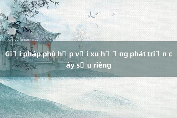 Giải pháp phù hợp với xu hướng phát triển cây sầu riêng