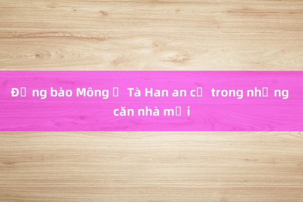 Đồng bào Mông ở Tà Han an cư trong những căn nhà mới