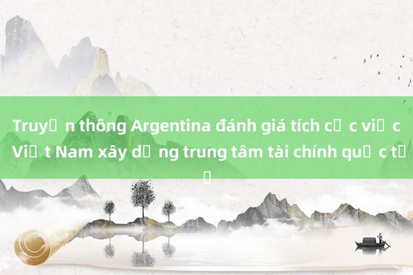 Truyền thông Argentina đánh giá tích cực việc Việt Nam xây dựng trung tâm tài chính quốc tế