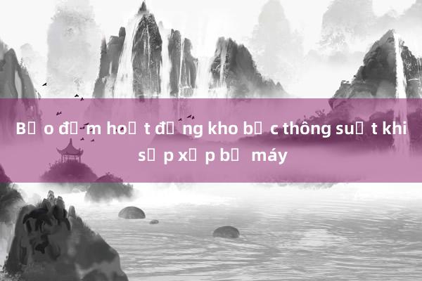 Bảo đảm hoạt động kho bạc thông suốt khi sắp xếp bộ máy