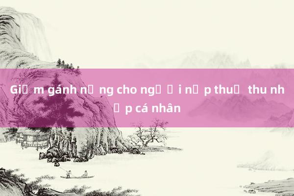 Giảm gánh nặng cho người nộp thuế thu nhập cá nhân