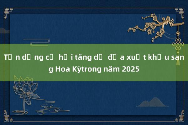 Tận dụng cơ hội tăng dư địa xuất khẩu sang Hoa Kỳtrong năm 2025